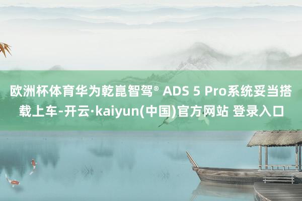 欧洲杯体育华为乾崑智驾® ADS 5 Pro系统妥当搭载上车-开云·kaiyun(中国)官方网站 登录入口