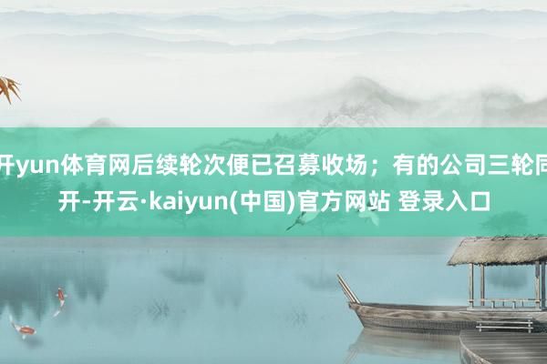 开yun体育网后续轮次便已召募收场；有的公司三轮同开-开云·kaiyun(中国)官方网站 登录入口
