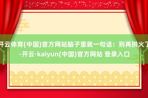 开云体育(中国)官方网站脑子里就一句话：别再拱火了-开云·kaiyun(中国)官方网站 登录入口
