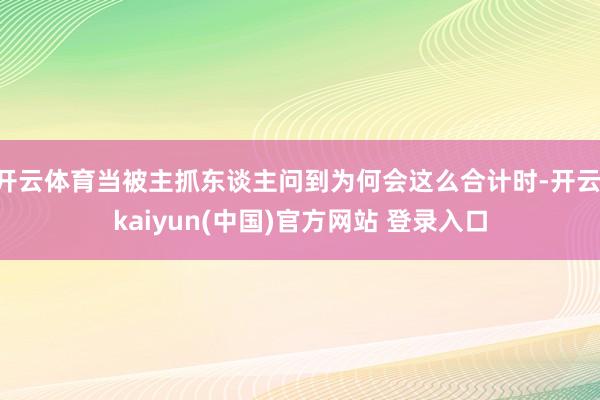 开云体育当被主抓东谈主问到为何会这么合计时-开云·kaiyun(中国)官方网站 登录入口