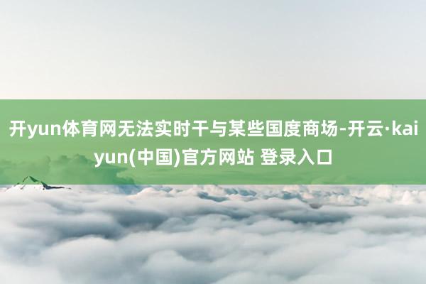 开yun体育网无法实时干与某些国度商场-开云·kaiyun(中国)官方网站 登录入口
