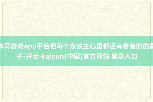 体育游戏app平台但每个东谈主心里都还有着昔时的影子-开云·kaiyun(中国)官方网站 登录入口