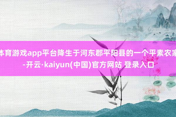 体育游戏app平台降生于河东郡平阳县的一个平素农家-开云·kaiyun(中国)官方网站 登录入口
