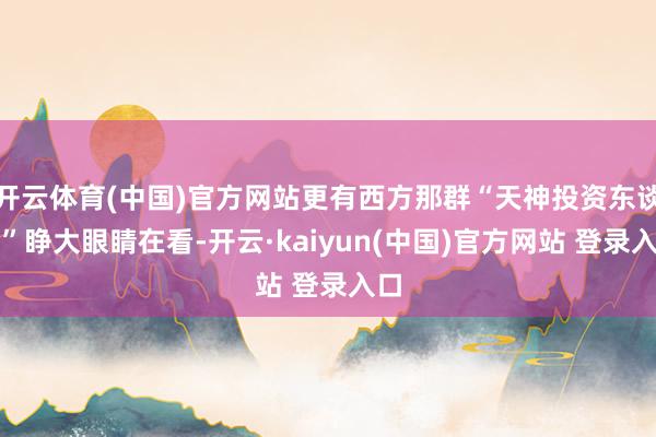 开云体育(中国)官方网站更有西方那群“天神投资东谈主”睁大眼睛在看-开云·kaiyun(中国)官方网站 登录入口