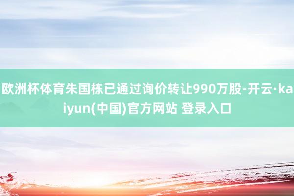 欧洲杯体育朱国栋已通过询价转让990万股-开云·kaiyun(中国)官方网站 登录入口