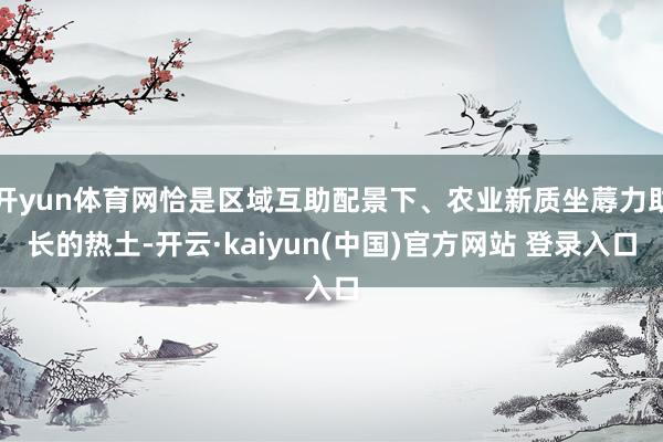 开yun体育网恰是区域互助配景下、农业新质坐蓐力助长的热土-开云·kaiyun(中国)官方网站 登录入口