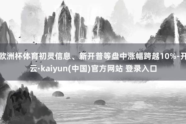 欧洲杯体育初灵信息、新开普等盘中涨幅跨越10%-开云·kaiyun(中国)官方网站 登录入口